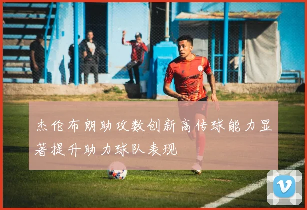 杰伦布朗助攻数创新高传球能力显著提升助力球队表现