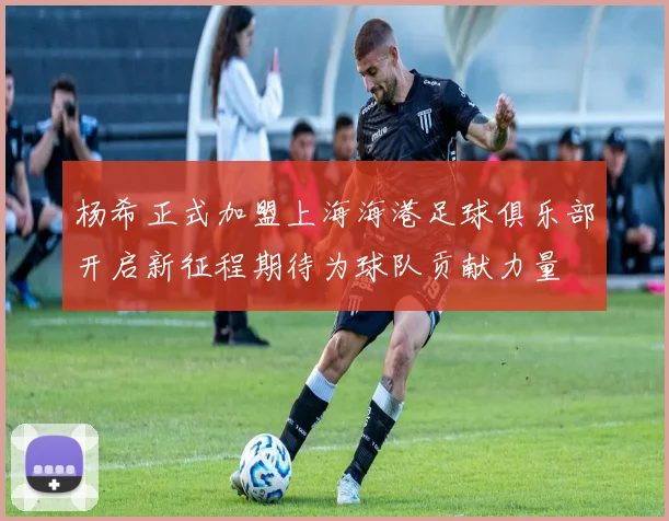 杨希正式加盟上海海港足球俱乐部开启新征程期待为球队贡献力量