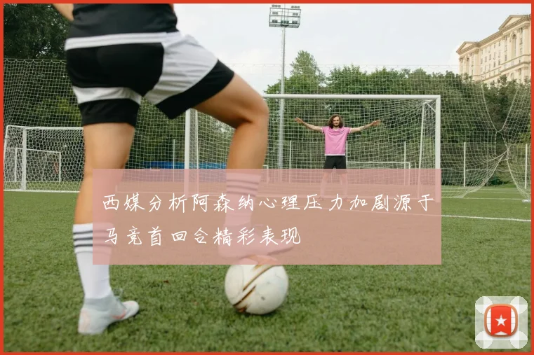 西媒分析阿森纳心理压力加剧源于马竞首回合精彩表现