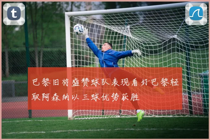 巴黎旧将盛赞球队表现看好巴黎轻取阿森纳以三球优势获胜