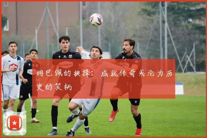 姆巴佩的抉择：成就传奇或沦为历史的笑柄
