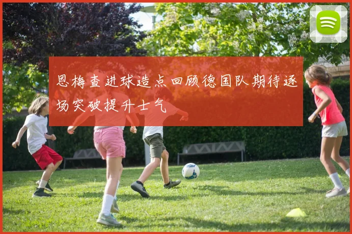 恩梅查进球造点回顾德国队期待逐场突破提升士气