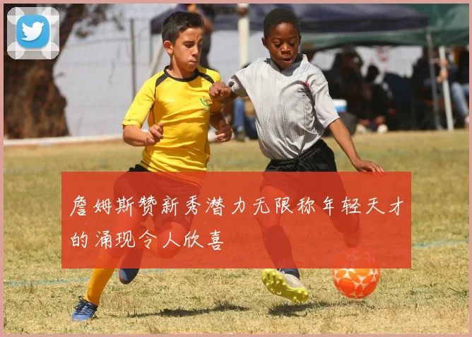 詹姆斯赞新秀潜力无限称年轻天才的涌现令人欣喜