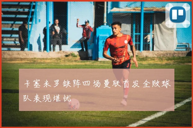 卡塞米罗缺阵四场曼联首发全败球队表现堪忧