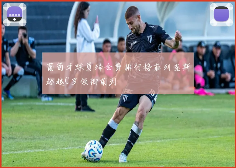 葡萄牙球员转会费排行榜菲利克斯超越C罗领衔前列