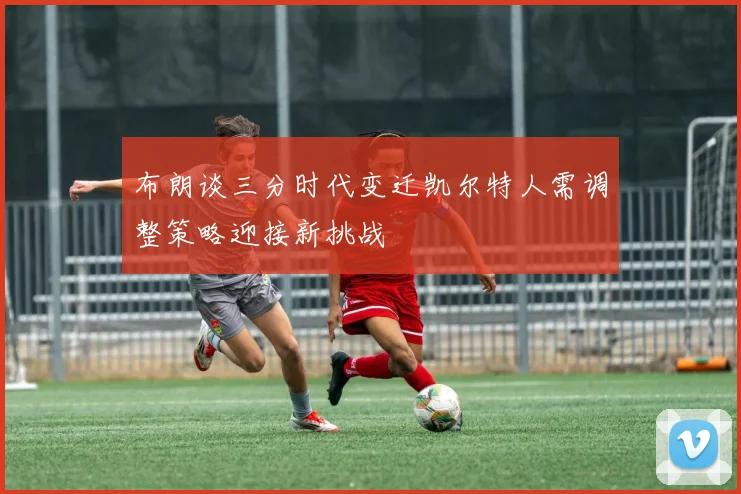 布朗谈三分时代变迁凯尔特人需调整策略迎接新挑战