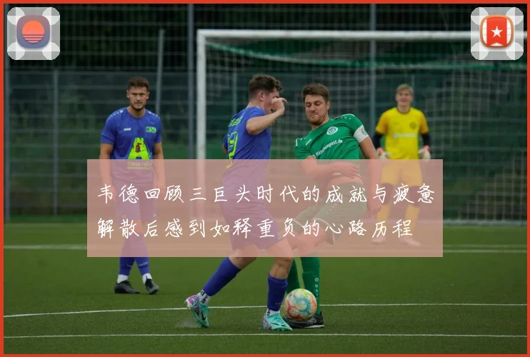 韦德回顾三巨头时代的成就与疲惫解散后感到如释重负的心路历程
